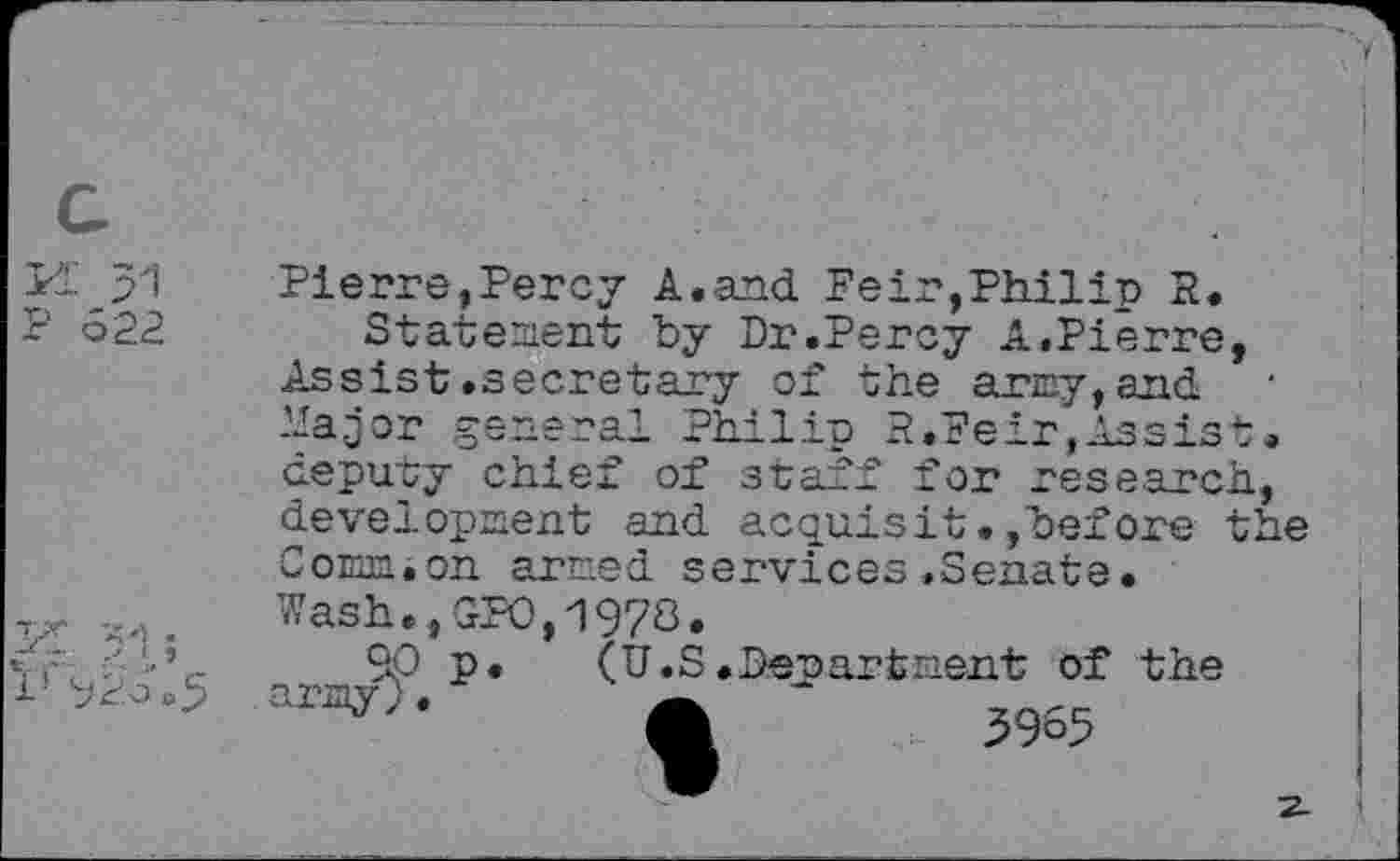 ﻿Pl p1
P 622
Pierre,Percy A.and. Feir,Philip R.
Statement by Dr.Percy A.Pierre, Assist .secretary of the army, and. hajor general Philip R.Feir,Assist, deputy chief of staff for research, development and acquisit.,before the Comm.on armed services »Senate.
1- 926.5
Wash.,GPO,1978.
9P p. (U.S.Department of the
A - 3965
2-